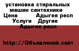 установка стиральных машин сантехники › Цена ­ 500 - Адыгея респ. Услуги » Другие   . Адыгея респ.